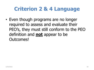 Criterion 2 & 4 Language
• Even though programs are no longer
required to assess and evaluate their
PEO’s, they must still conform to the PEO
definition and not appear to be
Outcomes!
593/29/2016
 