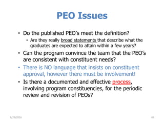 PEO Issues
• Do the published PEO’s meet the definition?
• Are they really broad statements that describe what the
graduates are expected to attain within a few years?
• Can the program convince the team that the PEO’s
are consistent with constituent needs?
• There is NO language that insists on constituent
approval, however there must be involvement!
• Is there a documented and effective process,
involving program constituencies, for the periodic
review and revision of PEOs?
603/29/2016
 