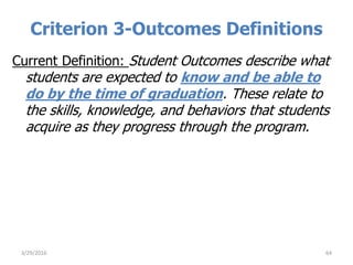 Criterion 3-Outcomes Definitions
Current Definition: Student Outcomes describe what
students are expected to know and be able to
do by the time of graduation. These relate to
the skills, knowledge, and behaviors that students
acquire as they progress through the program.
643/29/2016
 