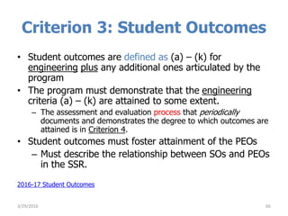 Criterion 3: Student Outcomes
• Student outcomes are defined as (a) – (k) for
engineering plus any additional ones articulated by the
program
• The program must demonstrate that the engineering
criteria (a) – (k) are attained to some extent.
– The assessment and evaluation process that periodically
documents and demonstrates the degree to which outcomes are
attained is in Criterion 4.
• Student outcomes must foster attainment of the PEOs
– Must describe the relationship between SOs and PEOs
in the SSR.
2016-17 Student Outcomes
663/29/2016
 