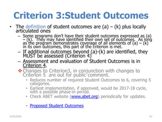 Criterion 3:Student Outcomes
• The definition of student outcomes are (a) – (k) plus locally
articulated ones
– Some programs don’t have their student outcomes expressed as (a)
– (k). They may have identified their own set of outcomes. As long
as the program demonstrates coverage of all elements of (a) – (k)
in its own outcomes, this part of the criterion is met.
– If additional outcomes beyond (a)-(k) are identified, they
MUST be assessed (Criterion 4)
– Assessment and evaluation of Student Outcomes is in
Criterion 4.
Changes to Criterion3, in conjunction with changes to
Criterion 5 are out for public comment.
• Reduces number of required Student Outcomes to 6, covering 5
categories.
• Earliest implementation, if approved, would be 2017-18 cycle,
with a possible phase-in period.
• Check ABET website (www.abet.org) periodically for updates.
• Proposed Student Outcomes
673/29/2016
 