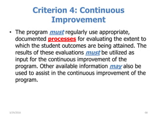 Criterion 4: Continuous
Improvement
• The program must regularly use appropriate,
documented processes for evaluating the extent to
which the student outcomes are being attained. The
results of these evaluations must be utilized as
input for the continuous improvement of the
program. Other available information may also be
used to assist in the continuous improvement of the
program.
683/29/2016
 
