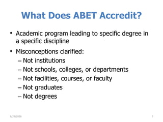 What Does ABET Accredit?
• Academic program leading to specific degree in
a specific discipline
• Misconceptions clarified:
– Not institutions
– Not schools, colleges, or departments
– Not facilities, courses, or faculty
– Not graduates
– Not degrees
3/29/2016 7
 