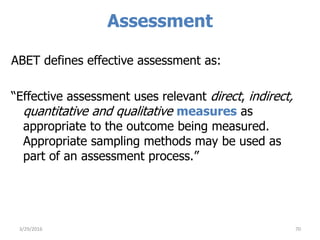 Assessment
ABET defines effective assessment as:
“Effective assessment uses relevant direct, indirect,
quantitative and qualitative measures as
appropriate to the outcome being measured.
Appropriate sampling methods may be used as
part of an assessment process.”
703/29/2016
 