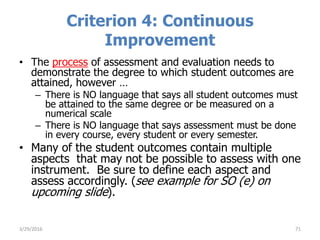 Criterion 4: Continuous
Improvement
• The process of assessment and evaluation needs to
demonstrate the degree to which student outcomes are
attained, however …
– There is NO language that says all student outcomes must
be attained to the same degree or be measured on a
numerical scale
– There is NO language that says assessment must be done
in every course, every student or every semester.
• Many of the student outcomes contain multiple
aspects that may not be possible to assess with one
instrument. Be sure to define each aspect and
assess accordingly. (see example for SO (e) on
upcoming slide).
713/29/2016
 