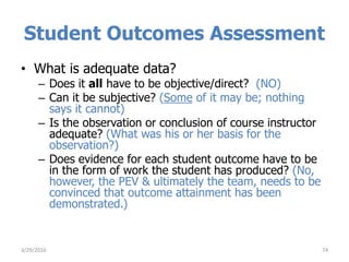 Student Outcomes Assessment
• What is adequate data?
– Does it all have to be objective/direct? (NO)
– Can it be subjective? (Some of it may be; nothing
says it cannot)
– Is the observation or conclusion of course instructor
adequate? (What was his or her basis for the
observation?)
– Does evidence for each student outcome have to be
in the form of work the student has produced? (No,
however, the PEV & ultimately the team, needs to be
convinced that outcome attainment has been
demonstrated.)
743/29/2016
 