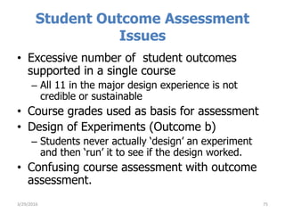 Student Outcome Assessment
Issues
• Excessive number of student outcomes
supported in a single course
– All 11 in the major design experience is not
credible or sustainable
• Course grades used as basis for assessment
• Design of Experiments (Outcome b)
– Students never actually ‘design’ an experiment
and then ‘run’ it to see if the design worked.
• Confusing course assessment with outcome
assessment.
753/29/2016
 
