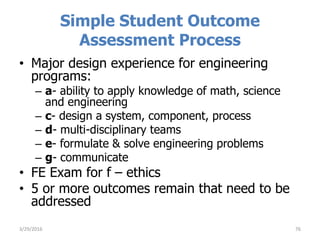 Simple Student Outcome
Assessment Process
• Major design experience for engineering
programs:
– a- ability to apply knowledge of math, science
and engineering
– c- design a system, component, process
– d- multi-disciplinary teams
– e- formulate & solve engineering problems
– g- communicate
• FE Exam for f – ethics
• 5 or more outcomes remain that need to be
addressed
763/29/2016
 