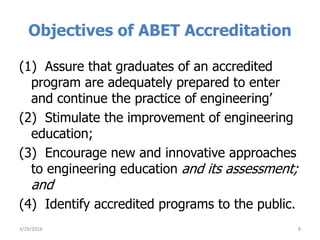 Objectives of ABET Accreditation
(1) Assure that graduates of an accredited
program are adequately prepared to enter
and continue the practice of engineering’
(2) Stimulate the improvement of engineering
education;
(3) Encourage new and innovative approaches
to engineering education and its assessment;
and
(4) Identify accredited programs to the public.
3/29/2016 8
 
