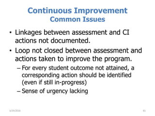 Continuous Improvement
Common Issues
• Linkages between assessment and CI
actions not documented.
• Loop not closed between assessment and
actions taken to improve the program.
– For every student outcome not attained, a
corresponding action should be identified
(even if still in-progress)
– Sense of urgency lacking
3/29/2016 81
 