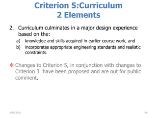 Criterion 5:Curriculum
2 Elements
2. Curriculum culminates in a major design experience
based on the:
a) knowledge and skills acquired in earlier course work, and
b) incorporates appropriate engineering standards and realistic
constraints.
 Changes to Criterion 5, in conjunction with changes to
Criterion 3 have been proposed and are out for public
comment.
853/29/2016
 