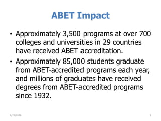 ABET Impact
• Approximately 3,500 programs at over 700
colleges and universities in 29 countries
have received ABET accreditation.
• Approximately 85,000 students graduate
from ABET-accredited programs each year,
and millions of graduates have received
degrees from ABET-accredited programs
since 1932.
3/29/2016 9
 