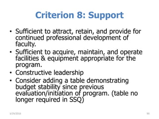 Criterion 8: Support
• Sufficient to attract, retain, and provide for
continued professional development of
faculty.
• Sufficient to acquire, maintain, and operate
facilities & equipment appropriate for the
program.
• Constructive leadership
• Consider adding a table demonstrating
budget stability since previous
evaluation/initiation of program. (table no
longer required in SSQ)
3/29/2016 90
 