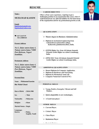 RESUME
Name :
MUHAMAD KASSIM
Email:
Ingukasim@gmail.com,
Ingukasim@yahoo.com.
: 017-3147175
011-23005343
Present Address
No:3, Jalan sutera lama 4,
Taman sutera lama-71000
Port Dickson, Negeri
Sembilan.
Permanent Address
No:3, Jalan sutera lama 4,
Taman sutera lama-71000
Port Dickson, Negeri
Sembilan.
Personal Data
Name : Muhamad kassim
Bin Mohd Ghani
Date of Birth : 20.04.1988
Sex : Male
Nationality : Malaysian
Religion : Islam
Marital Status : Single
Languages
Known : Malay,
English, Tamil
CAREER OBJECTIVE
I Have a Four years experience, Aspiring to get a
challenging position in an organization like yours, where I
could demonstrate my skill and abilities for the betterment
of the organization and for my professional growth as well.
QUALIFICATION
 Master degree in Business Administration
 Diploma in mechanical engineering from
venkateshwara polytechnic college,
Kaikurichi, pudukkottai (Dist), India.
 (STPM) Higher Sec. from Ali Jainam Jamaath
Oriental Arabic Higher sec school Aranthangi,
India.
 (SPM) SSLC from Ali Jainam Jamaath Oriental
Arabic Higher sec school Aranthangi, India.
ADDITIONAL QUALIFICATION
 Honest Diploma In Computer Application.
 Diploma In Hardware and Networking
 Diploma In Mechanical AutoCAD
 Computer Numerical Control (CNC)
PERSONAL SKILLS
 Young, Positive, Energetic, Vibrant and Self
Thinker.
 Quick adaptability to new technologies.
 A Good team player.
OTHER SKILLS
 Carrom Player.
 Cricket Player
 Chess Player
 Badminton Player
 Nunjack Trainer
 