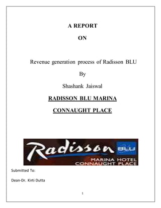 1
A REPORT
ON
Revenue generation process of Radisson BLU
By
Shashank Jaiswal
RADISSON BLU MARINA
CONNAUGHT PLACE
Submitted To:
Dean-Dr. Kirti Dutta
 
