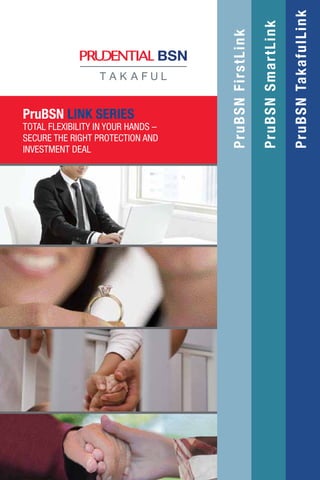 PruBSNFirstLink
PruBSNSmartLink
PruBSNTakafulLink
PruBSN LINK SERIES
TOTAL FLEXIBILITY IN YOUR HANDS –
SECURE THE RIGHT PROTECTION AND
INVESTMENT DEAL
 