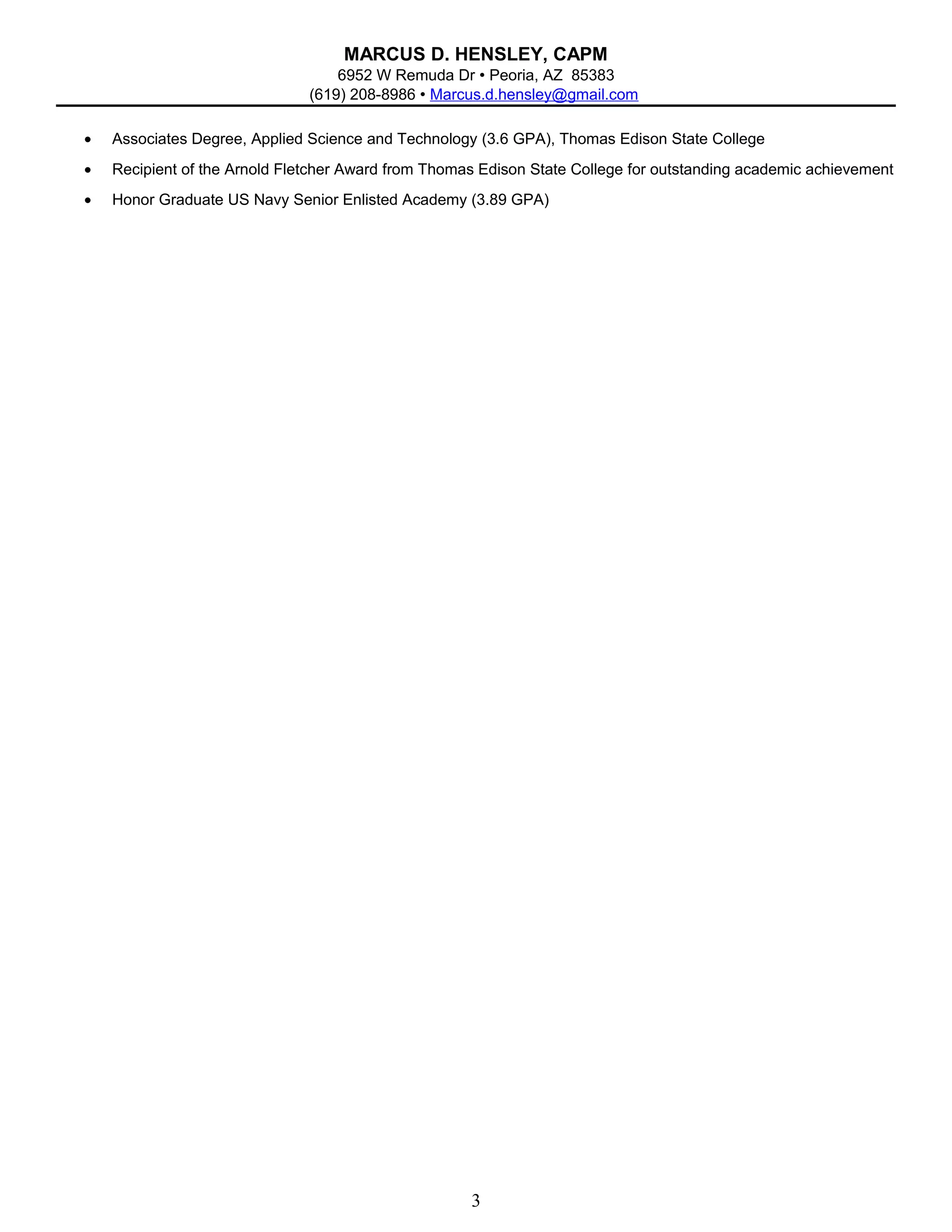 MARCUS D. HENSLEY, CAPM
6952 W Remuda Dr  Peoria, AZ 85383
(619) 208-8986  Marcus.d.hensley@gmail.com
• Associates Degree, Applied Science and Technology (3.6 GPA), Thomas Edison State College
• Recipient of the Arnold Fletcher Award from Thomas Edison State College for outstanding academic achievement
• Honor Graduate US Navy Senior Enlisted Academy (3.89 GPA)
3
 