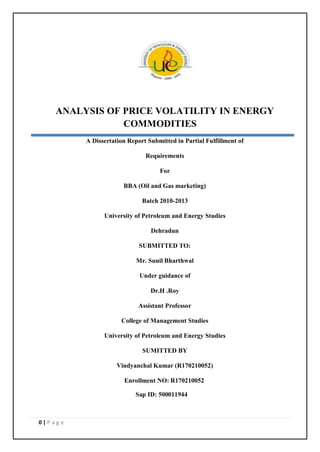 0 | P a g e
ANALYSIS OF PRICE VOLATILITY IN ENERGY
COMMODITIES
A Dissertation Report Submitted in Partial Fulfillment of
Requirements
For
BBA (Oil and Gas marketing)
Batch 2010-2013
University of Petroleum and Energy Studies
Dehradun
SUBMITTED TO:
Mr. Sunil Bharthwal
Under guidance of
Dr.H .Roy
Assistant Professor
College of Management Studies
University of Petroleum and Energy Studies
SUMITTED BY
Vindyanchal Kumar (R170210052)
Enrollment NO: R170210052
Sap ID: 500011944
 