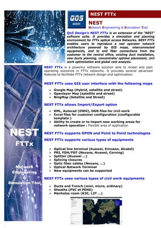 NEST FTTx 
NEST 
Network Engineering & Simulation Tool 
QoS Design's NEST FTTx is an extension of the “NEST” 
software suite. It provides a simulation and planning 
environment for FTTx optical access Networks. NEST FTTx 
enables users to reproduce a real operator network 
architecture powered by GIS maps, interconnected 
equipments, end to end fiber connections from the 
customer to the central office, existing duct installation, 
new ducts planning, concentrator optimal placement, civil 
work optimization and global cost analysis. 
NEST FTTx is a powerful software solution able to model and plan 
operating scenarios in FTTx networks. It provides several advanced 
features to facilitate FTTx network design and optimization. 
NEST FTTx uses GIS user interface with the following maps 
 Google Map (Hybrid, satellite and street) 
 Openlayer Map (satellite and street) 
 BingMap (Satellite and Street) 
NEST FTTx allows Import/Export option 
 KML, Autocad (DWG), DGN files for civil work 
 Excel files for customer configuration (configurable 
template ) 
 Ability to create or to import new working areas for 
network operation : Flexible area of application 
NEST FTTx supports GPON and Point to Point technologies 
NEST FTTx supports various types of equipments 
 Optical line terminal (huawei, Ericsson, Alcatel) 
 PRI, FDH/FDT (Nexans, Huawei, Corning) 
 Splitter (Huawei …) 
 Splicing closures 
 Optic fiber cables (Nexans, …) 
 Optical Network Terminal 
 New equipments can be supported 
NEST FTTx uses various types of civil work equipments 
 Ducts and Trench (mini, micro, ordinary) 
 Sheaths (PVC et PEHD) 
 Manholes room (K2C, L2T …) 
NEST 
FTTx 
Network 
Engineering 
& 
Simulation Tool 
 