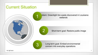 Current Situation
Problem: Greenlight tire waste discovered in Louisiana
wetlands1
Short-term goal: Restore public image2
Long-term goal: Embed environmental
concern into everyday operations3
PwC @ Polaris 2
 