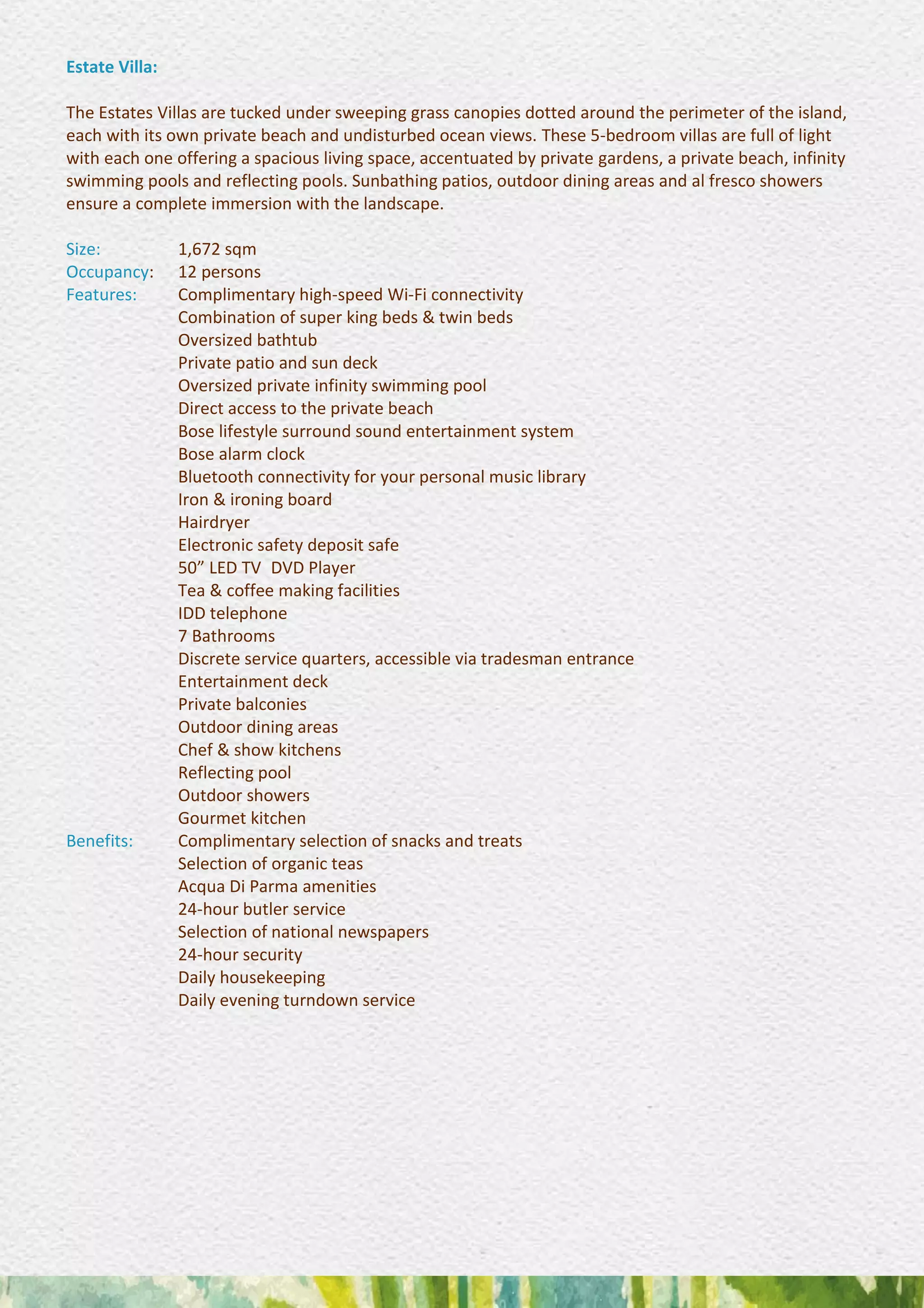 Estate Villa:
The Estates Villas are tucked under sweeping grass canopies dotted around the perimeter of the island,
each with its own private beach and undisturbed ocean views. These 5-bedroom villas are full of light
with each one offering a spacious living space, accentuated by private gardens, a private beach, infinity
swimming pools and reflecting pools. Sunbathing patios, outdoor dining areas and al fresco showers
ensure a complete immersion with the landscape.
Size: 1,672 sqm
Occupancy: 12 persons
Features: Complimentary high-speed Wi-Fi connectivity 
Combination of super king beds & twin beds
Oversized bathtub 
Private patio and sun deck 
Oversized private infinity swimming pool 
Direct access to the private beach 
Bose lifestyle surround sound entertainment system 
Bose alarm clock 
Bluetooth connectivity for your personal music library 
Iron & ironing board 
Hairdryer 
Electronic safety deposit safe 
50” LED TV DVD Player 
Tea & coffee making facilities 
IDD telephone 
7 Bathrooms 
Discrete service quarters, accessible via tradesman entrance
Entertainment deck 
Private balconies 
Outdoor dining areas 
Chef & show kitchens 
Reflecting pool 
Outdoor showers 
Gourmet kitchen
Benefits: Complimentary selection of snacks and treats 
Selection of organic teas 
Acqua Di Parma amenities 
24-hour butler service 
Selection of national newspapers 
24-hour security 
Daily housekeeping 
Daily evening turndown service
 