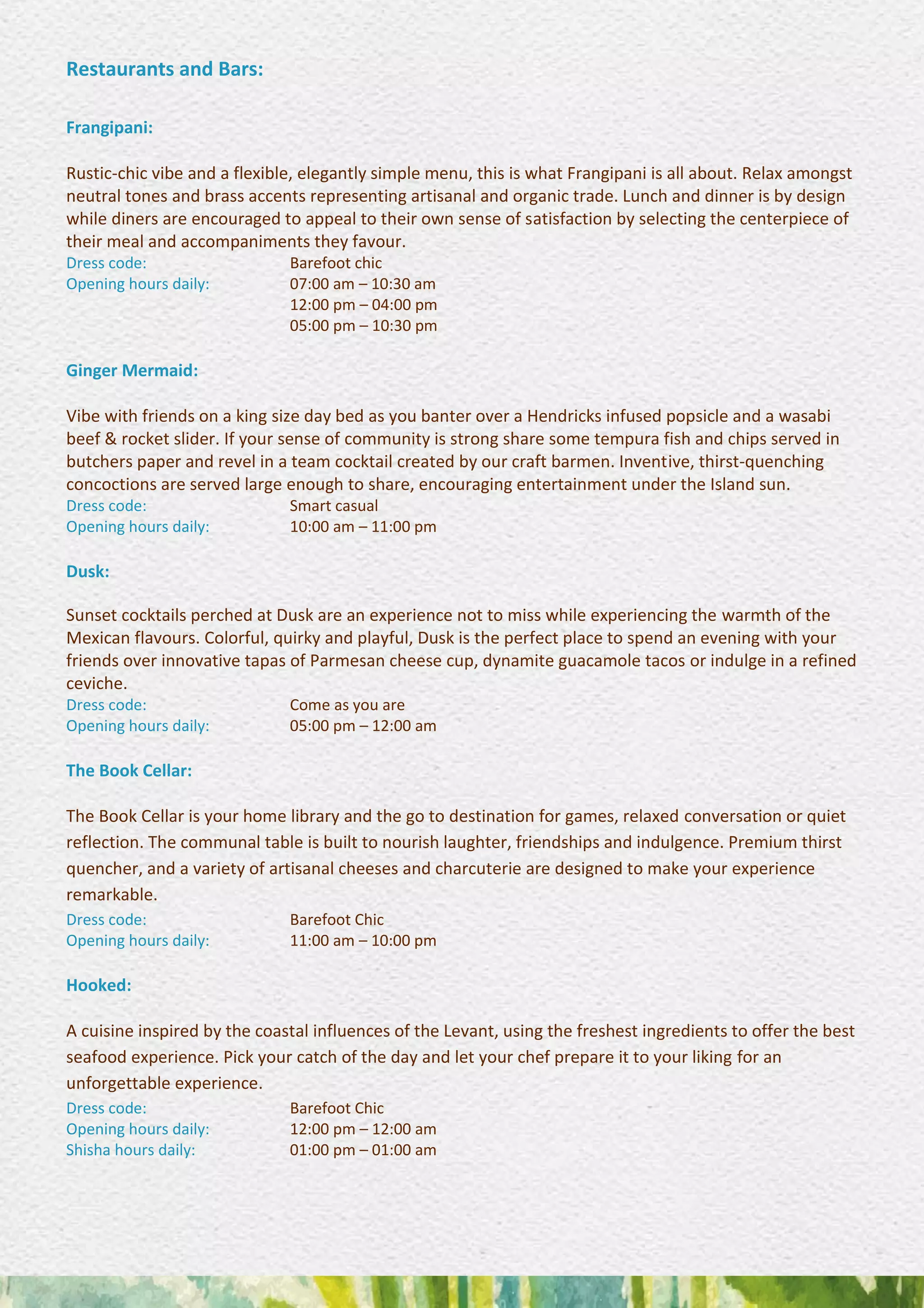 Restaurants and Bars:
Frangipani:
Rustic-chic vibe and a flexible, elegantly simple menu, this is what Frangipani is all about. Relax amongst
neutral tones and brass accents representing artisanal and organic trade. Lunch and dinner is by design
while diners are encouraged to appeal to their own sense of satisfaction by selecting the centerpiece of
their meal and accompaniments they favour.
Dress code: Barefoot chic
Opening hours daily: 07:00 am – 10:30 am
12:00 pm – 04:00 pm
05:00 pm – 10:30 pm
Ginger Mermaid:
Vibe with friends on a king size day bed as you banter over a Hendricks infused popsicle and a wasabi
beef & rocket slider. If your sense of community is strong share some tempura fish and chips served in
butchers paper and revel in a team cocktail created by our craft barmen. Inventive, thirst-quenching
concoctions are served large enough to share, encouraging entertainment under the Island sun.
Dress code: Smart casual
Opening hours daily: 10:00 am – 11:00 pm
Dusk:
Sunset cocktails perched at Dusk are an experience not to miss while experiencing the warmth of the
Mexican flavours. Colorful, quirky and playful, Dusk is the perfect place to spend an evening with your
friends over innovative tapas of Parmesan cheese cup, dynamite guacamole tacos or indulge in a refined
ceviche.
Dress code: Come as you are
Opening hours daily: 05:00 pm – 12:00 am
The Book Cellar:
The Book Cellar is your home library and the go to destination for games, relaxed conversation or quiet
reflection. The communal table is built to nourish laughter, friendships and indulgence. Premium thirst
quencher, and a variety of artisanal cheeses and charcuterie are designed to make your experience
remarkable.
Dress code: Barefoot Chic
Opening hours daily: 11:00 am – 10:00 pm
Hooked:
A cuisine inspired by the coastal influences of the Levant, using the freshest ingredients to offer the best
seafood experience. Pick your catch of the day and let your chef prepare it to your liking for an
unforgettable experience.
Dress code: Barefoot Chic
Opening hours daily: 12:00 pm – 12:00 am
Shisha hours daily: 01:00 pm – 01:00 am
 