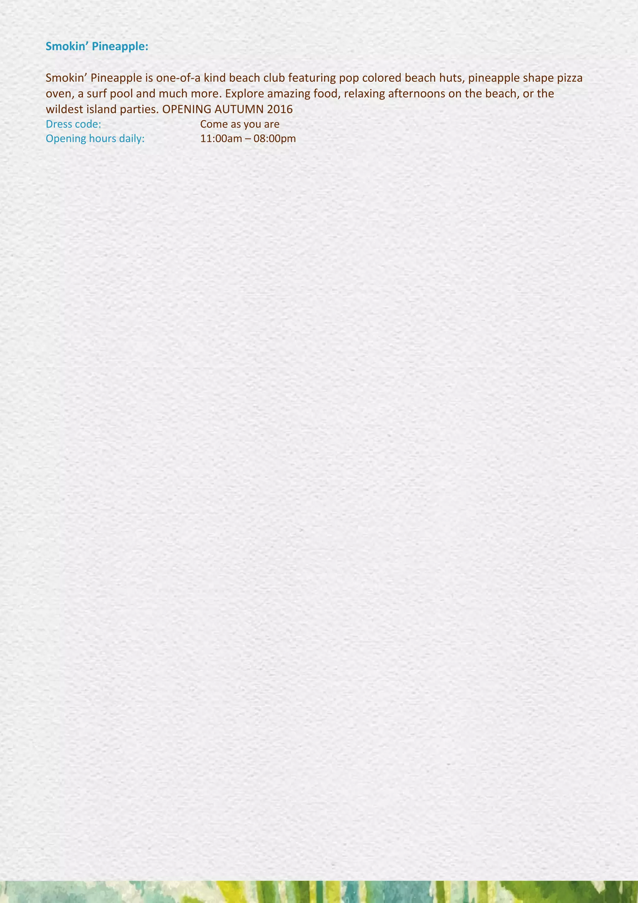 Smokin’ Pineapple:
Smokin’ Pineapple is one-of-a kind beach club featuring pop colored beach huts, pineapple shape pizza
oven, a surf pool and much more. Explore amazing food, relaxing afternoons on the beach, or the
wildest island parties. OPENING AUTUMN 2016
Dress code: Come as you are
Opening hours daily: 11:00am – 08:00pm
 