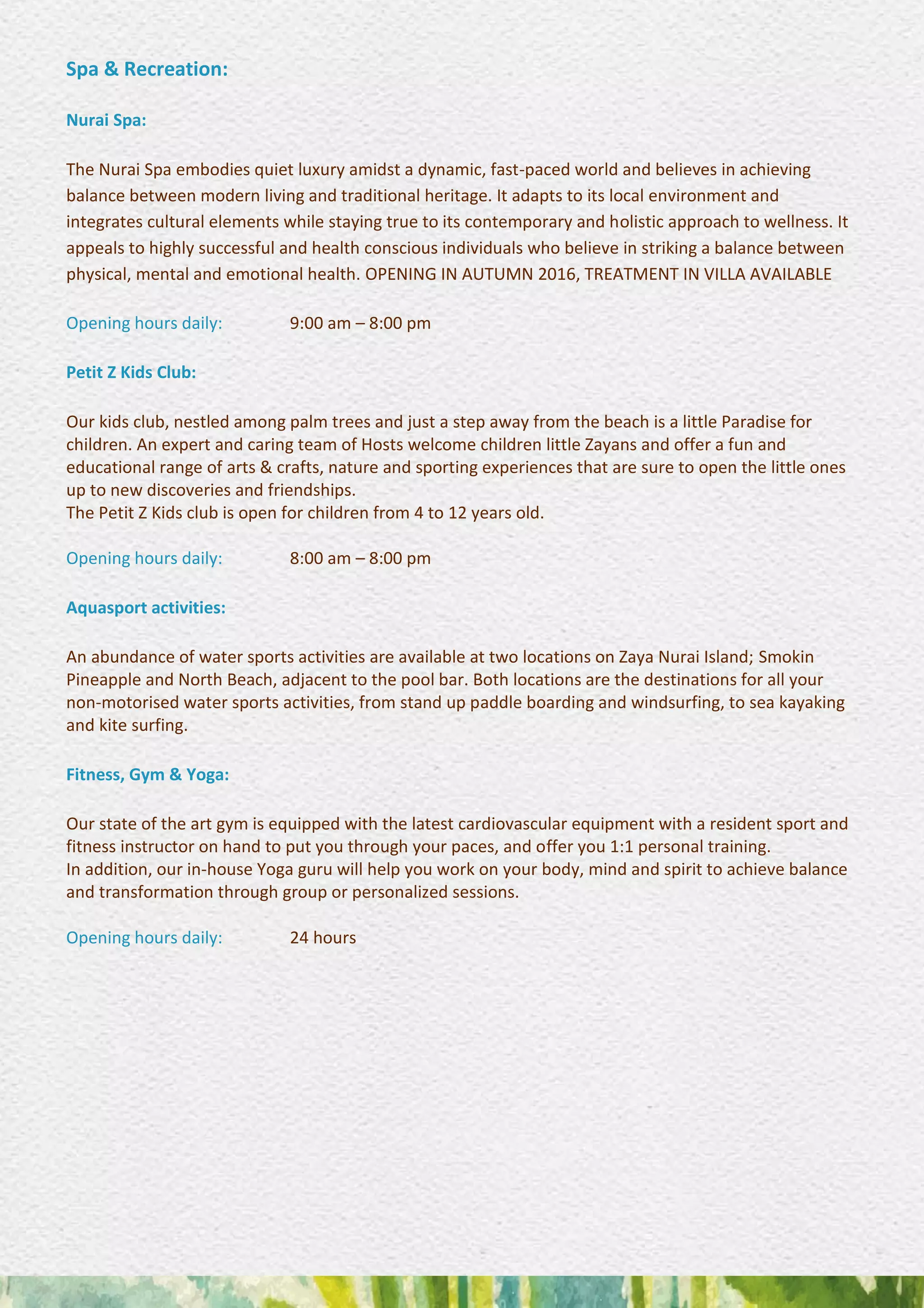 Spa & Recreation:
Nurai Spa:
The Nurai Spa embodies quiet luxury amidst a dynamic, fast-paced world and believes in achieving
balance between modern living and traditional heritage. It adapts to its local environment and
integrates cultural elements while staying true to its contemporary and holistic approach to wellness. It
appeals to highly successful and health conscious individuals who believe in striking a balance between
physical, mental and emotional health. OPENING IN AUTUMN 2016, TREATMENT IN VILLA AVAILABLE
Opening hours daily: 9:00 am – 8:00 pm
Petit Z Kids Club:
Our kids club, nestled among palm trees and just a step away from the beach is a little Paradise for
children. An expert and caring team of Hosts welcome children little Zayans and offer a fun and
educational range of arts & crafts, nature and sporting experiences that are sure to open the little ones
up to new discoveries and friendships.
The Petit Z Kids club is open for children from 4 to 12 years old.
Opening hours daily: 8:00 am – 8:00 pm
Aquasport activities:
An abundance of water sports activities are available at two locations on Zaya Nurai Island; Smokin
Pineapple and North Beach, adjacent to the pool bar. Both locations are the destinations for all your
non-motorised water sports activities, from stand up paddle boarding and windsurfing, to sea kayaking
and kite surfing.
Fitness, Gym & Yoga:
Our state of the art gym is equipped with the latest cardiovascular equipment with a resident sport and
fitness instructor on hand to put you through your paces, and offer you 1:1 personal training.
In addition, our in-house Yoga guru will help you work on your body, mind and spirit to achieve balance
and transformation through group or personalized sessions.
Opening hours daily: 24 hours
 
