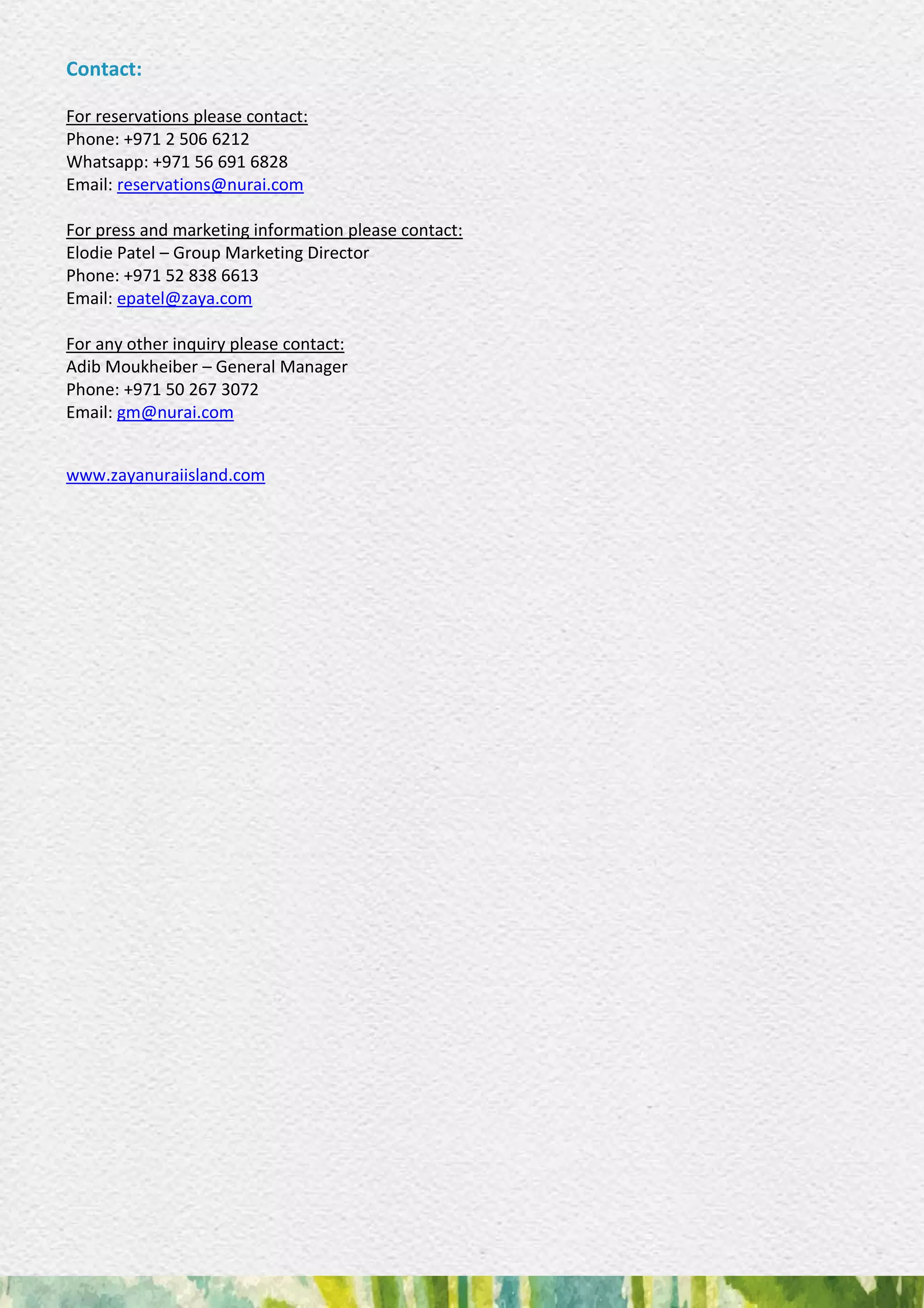 Contact:
For reservations please contact:
Phone: +971 2 506 6212
Whatsapp: +971 56 691 6828
Email: reservations@nurai.com
For press and marketing information please contact:
Elodie Patel – Group Marketing Director
Phone: +971 52 838 6613
Email: epatel@zaya.com
For any other inquiry please contact:
Adib Moukheiber – General Manager
Phone: +971 50 267 3072
Email: gm@nurai.com
www.zayanuraiisland.com
 