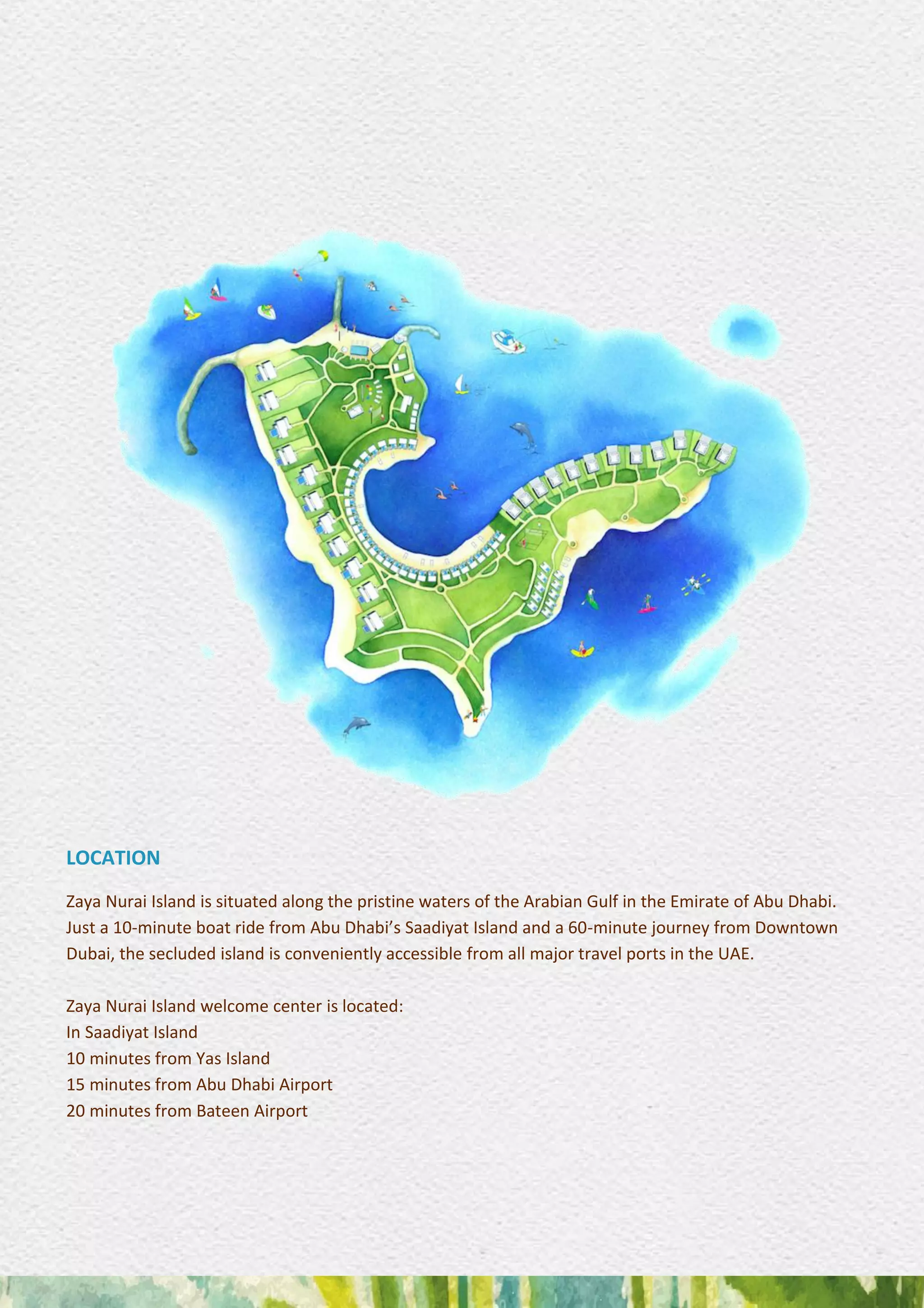 LOCATION
Zaya Nurai Island is situated along the pristine waters of the Arabian Gulf in the Emirate of Abu Dhabi.
Just a 10-minute boat ride from Abu Dhabi’s Saadiyat Island and a 60-minute journey from Downtown
Dubai, the secluded island is conveniently accessible from all major travel ports in the UAE.
Zaya Nurai Island welcome center is located:
In Saadiyat Island
10 minutes from Yas Island
15 minutes from Abu Dhabi Airport
20 minutes from Bateen Airport
 