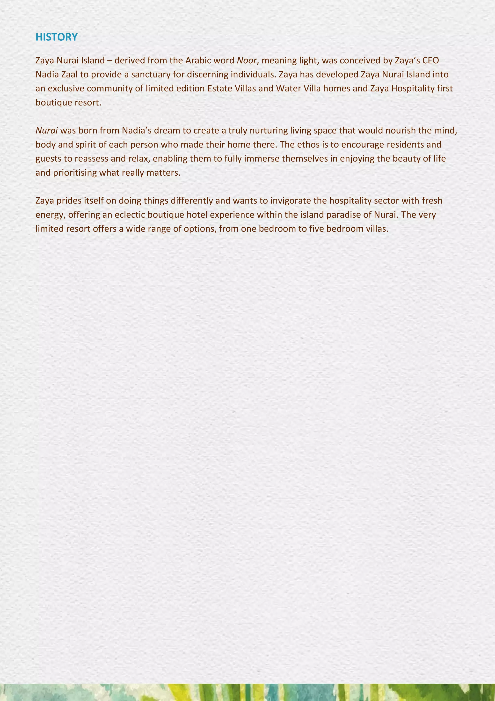 HISTORY
Zaya Nurai Island – derived from the Arabic word Noor, meaning light, was conceived by Zaya’s CEO
Nadia Zaal to provide a sanctuary for discerning individuals. Zaya has developed Zaya Nurai Island into
an exclusive community of limited edition Estate Villas and Water Villa homes and Zaya Hospitality first
boutique resort.
Nurai was born from Nadia’s dream to create a truly nurturing living space that would nourish the mind,
body and spirit of each person who made their home there. The ethos is to encourage residents and
guests to reassess and relax, enabling them to fully immerse themselves in enjoying the beauty of life
and prioritising what really matters.
Zaya prides itself on doing things differently and wants to invigorate the hospitality sector with fresh
energy, offering an eclectic boutique hotel experience within the island paradise of Nurai. The very
limited resort offers a wide range of options, from one bedroom to five bedroom villas.
 