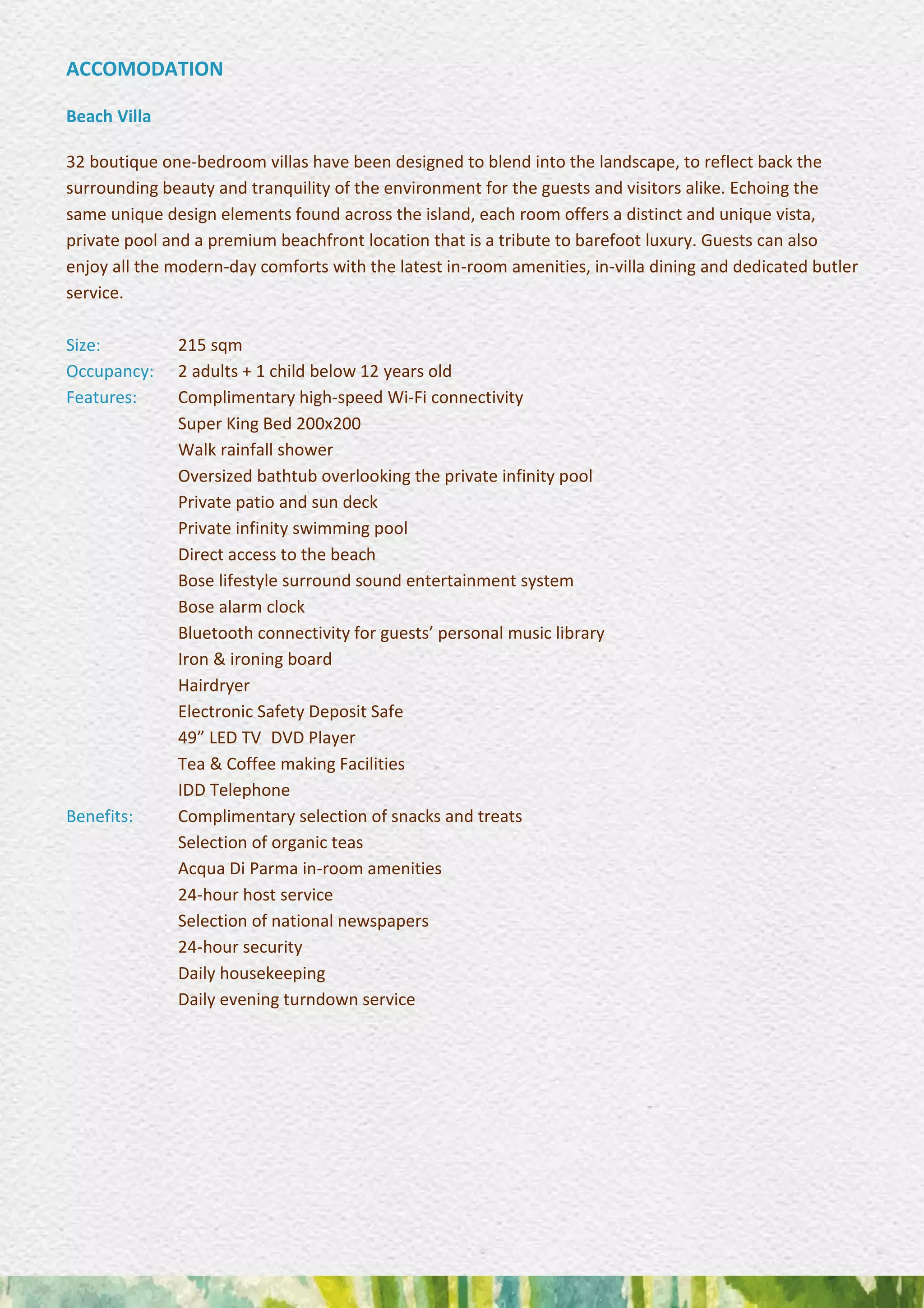 ACCOMODATION
Beach Villa
32 boutique one-bedroom villas have been designed to blend into the landscape, to reflect back the
surrounding beauty and tranquility of the environment for the guests and visitors alike. Echoing the
same unique design elements found across the island, each room offers a distinct and unique vista,
private pool and a premium beachfront location that is a tribute to barefoot luxury. Guests can also
enjoy all the modern-day comforts with the latest in-room amenities, in-villa dining and dedicated butler
service.
Size: 215 sqm
Occupancy: 2 adults + 1 child below 12 years old
Features: Complimentary high-speed Wi-Fi connectivity
Super King Bed 200x200 
Walk rainfall shower 
Oversized bathtub overlooking the private infinity pool
Private patio and sun deck
Private infinity swimming pool 
Direct access to the beach 
Bose lifestyle surround sound entertainment system
Bose alarm clock 
Bluetooth connectivity for guests’ personal music library
Iron & ironing board 
Hairdryer 
Electronic Safety Deposit Safe 
49” LED TV DVD Player 
Tea & Coffee making Facilities 
IDD Telephone
Benefits: Complimentary selection of snacks and treats 
Selection of organic teas 
Acqua Di Parma in-room amenities 
24-hour host service 
Selection of national newspapers 
24-hour security 
Daily housekeeping 
Daily evening turndown service
 
