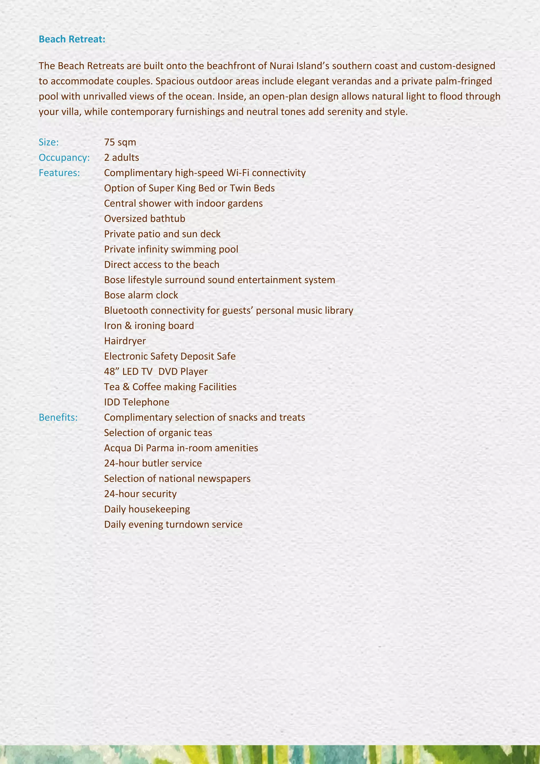 Beach Retreat:
The Beach Retreats are built onto the beachfront of Nurai Island’s southern coast and custom-designed
to accommodate couples. Spacious outdoor areas include elegant verandas and a private palm-fringed
pool with unrivalled views of the ocean. Inside, an open-plan design allows natural light to flood through
your villa, while contemporary furnishings and neutral tones add serenity and style.
Size: 75 sqm
Occupancy: 2 adults
Features: Complimentary high-speed Wi-Fi connectivity
Option of Super King Bed or Twin Beds
Central shower with indoor gardens 
Oversized bathtub
Private patio and sun deck
Private infinity swimming pool 
Direct access to the beach 
Bose lifestyle surround sound entertainment system
Bose alarm clock 
Bluetooth connectivity for guests’ personal music library
Iron & ironing board 
Hairdryer 
Electronic Safety Deposit Safe 
48” LED TV DVD Player 
Tea & Coffee making Facilities 
IDD Telephone
Benefits: Complimentary selection of snacks and treats 
Selection of organic teas 
Acqua Di Parma in-room amenities 
24-hour butler service 
Selection of national newspapers 
24-hour security 
Daily housekeeping 
Daily evening turndown service
 