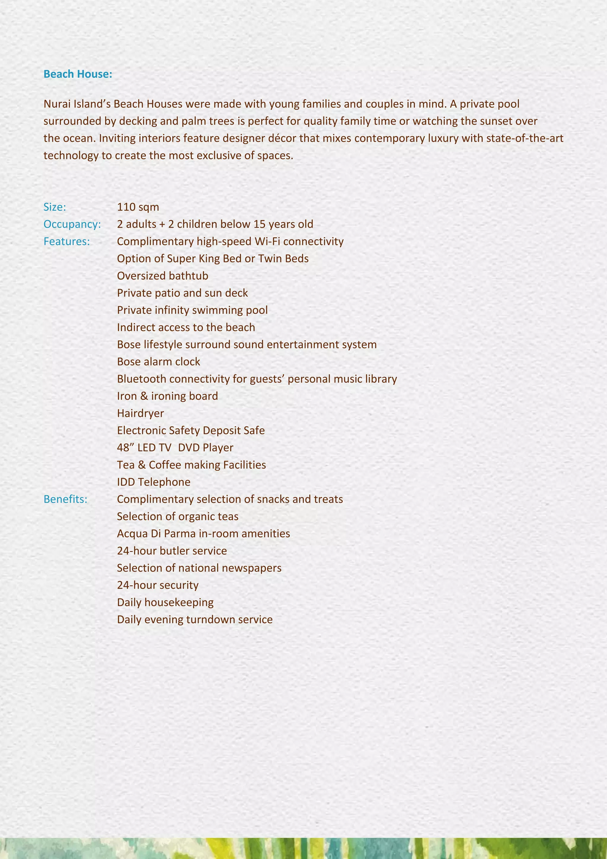 Beach House:
Nurai Island’s Beach Houses were made with young families and couples in mind. A private pool
surrounded by decking and palm trees is perfect for quality family time or watching the sunset over
the ocean. Inviting interiors feature designer décor that mixes contemporary luxury with state-of-the-art
technology to create the most exclusive of spaces.
Size: 110 sqm
Occupancy: 2 adults + 2 children below 15 years old
Features: Complimentary high-speed Wi-Fi connectivity
Option of Super King Bed or Twin Beds
Oversized bathtub
Private patio and sun deck
Private infinity swimming pool 
Indirect access to the beach 
Bose lifestyle surround sound entertainment system
Bose alarm clock 
Bluetooth connectivity for guests’ personal music library
Iron & ironing board 
Hairdryer 
Electronic Safety Deposit Safe 
48” LED TV DVD Player 
Tea & Coffee making Facilities 
IDD Telephone
Benefits: Complimentary selection of snacks and treats 
Selection of organic teas 
Acqua Di Parma in-room amenities 
24-hour butler service 
Selection of national newspapers 
24-hour security 
Daily housekeeping 
Daily evening turndown service
 