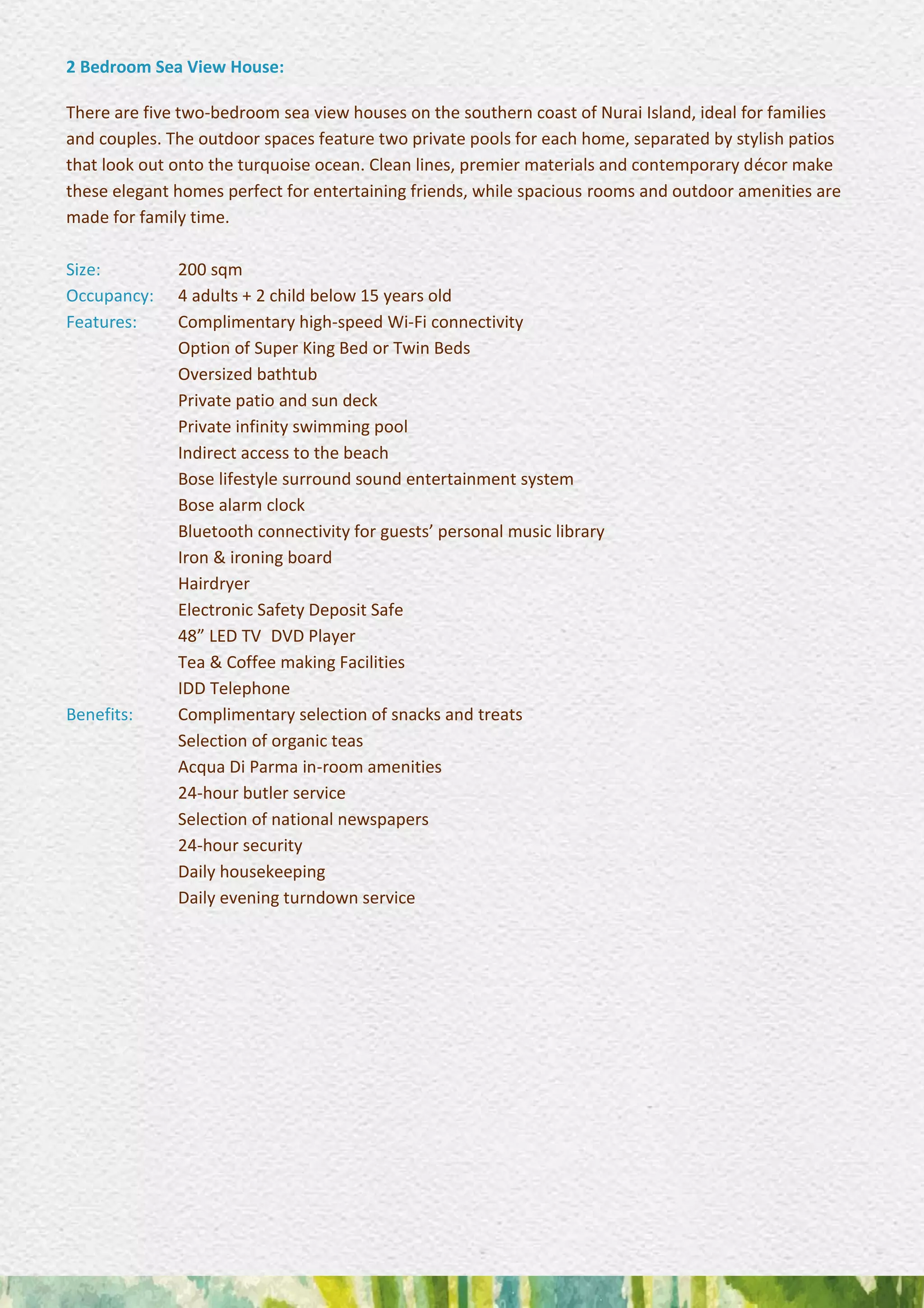 2 Bedroom Sea View House:
There are five two-bedroom sea view houses on the southern coast of Nurai Island, ideal for families
and couples. The outdoor spaces feature two private pools for each home, separated by stylish patios
that look out onto the turquoise ocean. Clean lines, premier materials and contemporary décor make
these elegant homes perfect for entertaining friends, while spacious rooms and outdoor amenities are
made for family time.
Size: 200 sqm
Occupancy: 4 adults + 2 child below 15 years old
Features: Complimentary high-speed Wi-Fi connectivity
Option of Super King Bed or Twin Beds
Oversized bathtub
Private patio and sun deck
Private infinity swimming pool 
Indirect access to the beach 
Bose lifestyle surround sound entertainment system
Bose alarm clock 
Bluetooth connectivity for guests’ personal music library
Iron & ironing board 
Hairdryer 
Electronic Safety Deposit Safe 
48” LED TV DVD Player 
Tea & Coffee making Facilities 
IDD Telephone
Benefits: Complimentary selection of snacks and treats 
Selection of organic teas 
Acqua Di Parma in-room amenities 
24-hour butler service 
Selection of national newspapers 
24-hour security 
Daily housekeeping 
Daily evening turndown service
 