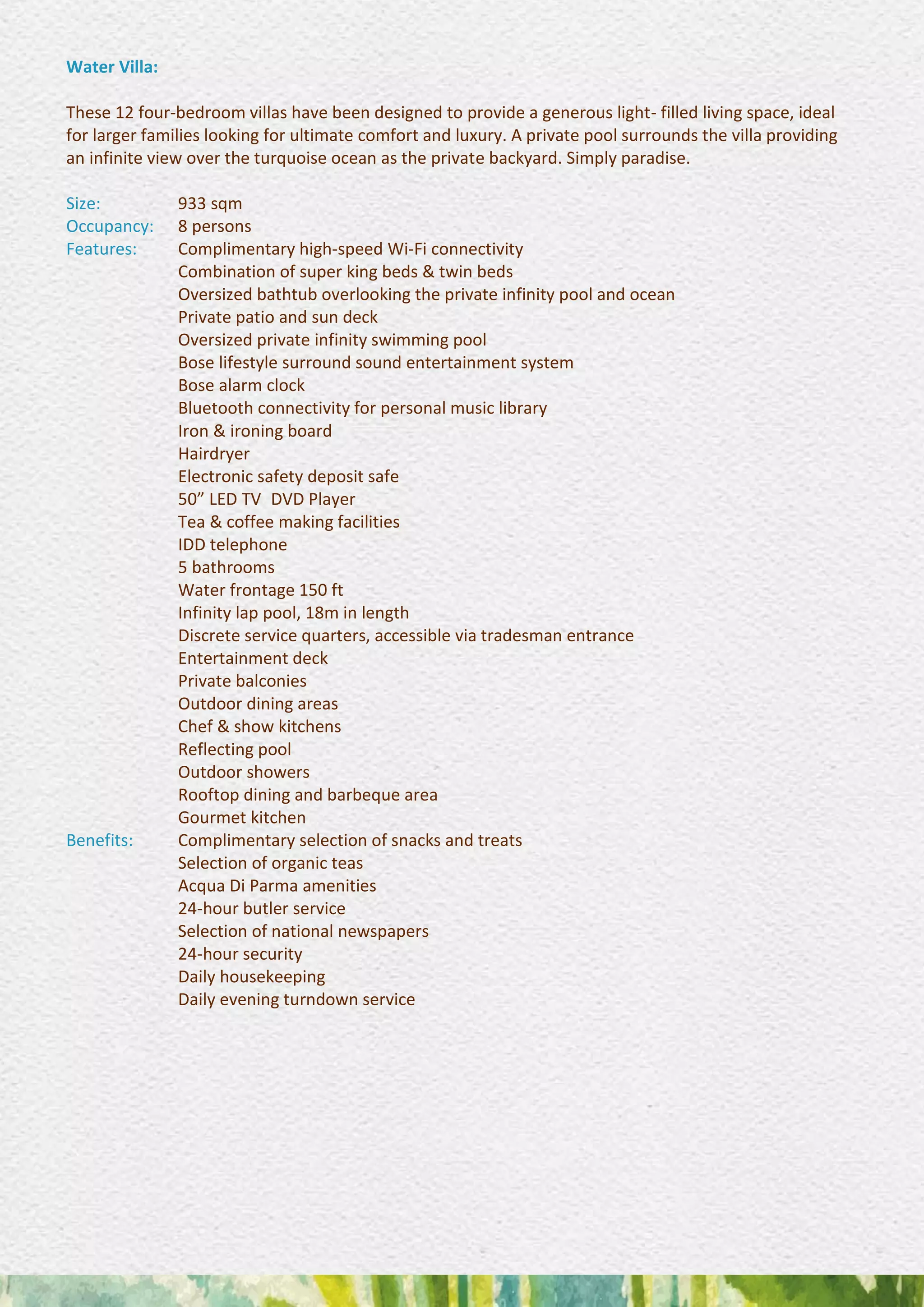 Water Villa:
These 12 four-bedroom villas have been designed to provide a generous light- filled living space, ideal
for larger families looking for ultimate comfort and luxury. A private pool surrounds the villa providing
an infinite view over the turquoise ocean as the private backyard. Simply paradise.
Size: 933 sqm
Occupancy: 8 persons
Features: Complimentary high-speed Wi-Fi connectivity 
Combination of super king beds & twin beds 
Oversized bathtub overlooking the private infinity pool and ocean
Private patio and sun deck 
Oversized private infinity swimming pool 
Bose lifestyle surround sound entertainment system 
Bose alarm clock 
Bluetooth connectivity for personal music library 
Iron & ironing board 
Hairdryer 
Electronic safety deposit safe 
50” LED TV DVD Player 
Tea & coffee making facilities 
IDD telephone 
5 bathrooms 
Water frontage 150 ft 
Infinity lap pool, 18m in length 
Discrete service quarters, accessible via tradesman entrance
Entertainment deck 
Private balconies 
Outdoor dining areas 
Chef & show kitchens 
Reflecting pool 
Outdoor showers 
Rooftop dining and barbeque area 
Gourmet kitchen
Benefits: Complimentary selection of snacks and treats 
Selection of organic teas 
Acqua Di Parma amenities 
24-hour butler service 
Selection of national newspapers 
24-hour security 
Daily housekeeping 
Daily evening turndown service
 
