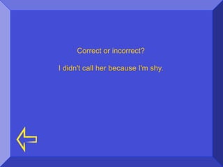 Correct or incorrect?

I didn't call her because I'm shy.
 