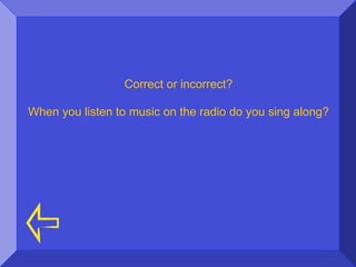 Correct or incorrect?

When you listen to music on the radio do you sing along?
 