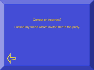 Correct or incorrect?

I asked my friend whom invited her to the party.
 