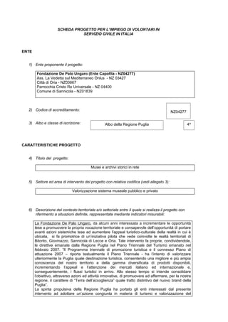 SCHEDA PROGETTO PER L’IMPIEGO DI VOLONTARI IN
                               SERVIZIO CIVILE IN ITALIA



ENTE


  1) Ente proponente il progetto:

        Fondazione De Palo Ungaro (Ente Capofila - NZ04277)
        Ass. La Vedetta sul Mediterraneo Onlus - NZ 03427
        Città di Oria - NZ03667
        Parrocchia Cristo Re Universale - NZ 04400
        Comune di Sannicola - NZ01839



  2) Codice di accreditamento:                                                             NZ04277

  3) Albo e classe di iscrizione:                 Albo della Regione Puglia                            4^




CARATTERISTICHE PROGETTO


  4) Titolo del progetto:

                                         Musei e archivi storici in rete


  5) Settore ed area di intervento del progetto con relativa codifica (vedi allegato 3):

                             Valorizzazione sistema museale pubblico e privato



  6) Descrizione del contesto territoriale e/o settoriale entro il quale si realizza il progetto con
     riferimento a situazioni definite, rappresentate mediante indicatori misurabili:

       La Fondazione De Palo Ungaro, da alcuni anni interessata a incrementare le opportunità
       tese a promuovere la propria vocazione territoriale e consapevole dell’opportunità di portare
       avanti azioni sistemiche tese ad aumentare l’appeal turistico-culturale della realtà in cui è
       ubicata, si fa promotrice di un’iniziativa pilota che vede coinvolte le realtà territoriali di
       Bitonto, Giovinazzo, Sannicola di Lecce e Oria. Tale intervento fa proprie, condividendole,
       le direttive emanate dalla Regione Puglia nel Piano Triennale del Turismo emanato nel
       febbraio 2007. “Il Programma triennale di promozione turistica e il connesso Piano di
       attuazione 2007 – riporta testualmente il Piano Triennale - ha l’intento di valorizzare
       ulteriormente la Puglia quale destinazione turistica, consentendo una migliore e più ampia
       conoscenza del nostro territorio e della gamma diversificata di prodotti disponibili,
       incrementando l’appeal e l’attenzione dei mercati italiano ed internazionale e,
       conseguentemente, i flussi turistici in arrivo. Allo stesso tempo si intende consolidare
       l’obiettivo, attraverso azioni ed attività innovative, di promuovere ed affermare, per la nostra
       regione, il carattere di “Terra dell’accoglienza” quale tratto distintivo del nuovo brand della
       Puglia”.
       La spinta propulsiva della Regione Puglia ha portato gli enti interessati dal presente
       intervento ad adottare un’azione congiunta in materia di turismo e valorizzazione del
 