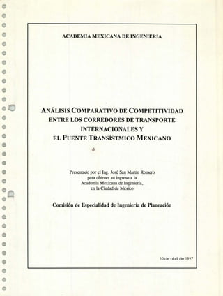 ACADEMIA MEXICANA DE INGENIERIA
ANÁLISIS COMPARATIVO DE COMPETITIVIDAD
ENTRE LOS CORREDORES DE TRANSPORTE
INTERNACIONALES Y
EL PUENTE TRANSÍSTMICO MEXICANO
Presentado por el Ing. José San Martín Romero
para obtener su ingreso a la
Academia Mexicana de Ingeniería,
en la Ciudad de México
Comisión de Especialidad de Ingeniería de Planeación
10 de abril de 1997
 