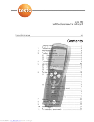 testo 435
Multifunction measuring instrument
Instruction manual en
Contents
General notes ......................................................2
1. Safety instructions ..............................................4
2. Intended purpose ................................................5
3. Product description ............................................6
3.1 Display and control elements ..........................................6
3.2 Interfaces ......................................................................8
3.3 Voltage supply ................................................................8
4. Commissioning ..................................................9
5. Operation ..........................................................10
5.1 Connecting a probe ....................................................10
5.2 Switching on/off ..........................................................10
5.3 Display light ................................................................11
6. Setting the instrument ......................................12
6.1 Configuration menu ......................................................12
6.1.1 Profile ............................................................................12
6.1.2 Units ..............................................................................13
6.1.3 Device ............................................................................13
6.1.4 Probe ............................................................................15
6.1.5 Language ......................................................................18
6.2 Main menu ..................................................................18
6.2.1 Memory (435-2/-4 only) ................................................20
6.2.2 Measuring program (435-2/-4 only) ..............................21
6.2.3 Mean ............................................................................22
6.2.4 P = 0 (435-3/-4 only) ....................................................22
6.2.5 Calculation ....................................................................23
6.2.6 Parameter/Area ............................................................24
6.2.7 Cyclical Print (435-1/-3 only) ..........................................25
7. Measuring ........................................................26
8. Care and maintenance ......................................29
9. Questions and answers ....................................30
10. Technical data ..................................................31
11. Accessories/spare parts ..................................33
Downloaded from www.Manualslib.com manuals search engine
 