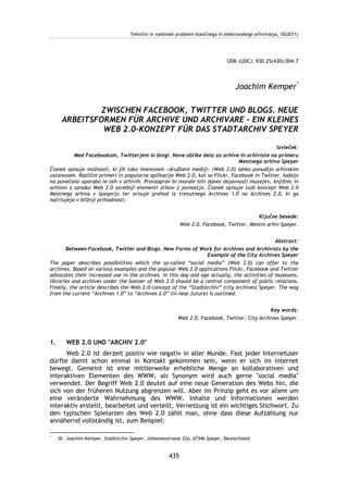 Tehnični in vsebinski problemi klasičnega in elektronskega arhiviranja, 10(2011)




                                                                                   UDK (UDC): 930.25(430):004.7




                                                                                       Joachim Kemper*

              ZWISCHEN FACEBOOK, TWITTER UND BLOGS. NEUE
      ARBEITSFORMEN FÜR ARCHIVE UND ARCHIVARE – EIN KLEINES
               WEB 2.0-KONZEPT FÜR DAS STADTARCHIV SPEYER

                                                                                              Izvleček:
          Med Facebookom, Twitterjem in blogi. Nove oblike dela za arhive in arhiviste na primeru
                                                                               Mestnega arhiva Speyer
Članek opisuje možnosti, ki jih tako imenovani »družbeni mediji« (Web 2.0) lahko ponudijo arhivskim
ustanovam. Različni primeri in popularne aplikacije Web 2.0, kot so Flickr, Facebook in Twitter, kažejo
na povečano uporabo le-teh v arhivih. Pravzaprav bi morale biti danes dejavnosti muzejev, knjižnic in
arhivov z oznako Web 2.0 osrednji elementi stikov z javnostjo. Članek opisuje tudi koncept Web 2.0
Mestnega arhiva v Speyerju ter orisuje prehod iz trenutnega Archives 1.0 na Archives 2.0, ki ga
načrtujejo v bližnji prihodnosti.


                                                                                            Ključne besede:
                                                             Web 2.0, Facebook, Twitter, Mestni arhiv Speyer.


                                                                                               Abstract:
       Between Facebook, Twitter and Blogs. New Forms of Work for Archives and Archivists by the
                                                                  Example of the City Archives Speyer
The paper describes possibilities which the so-called “social media” (Web 2.0) can offer to the
archives. Based on various examples and the popular Web 2.0 applications Flickr, Facebook and Twitter
advocates their increased use in the archives. In this day and age actually, the activities of museums,
libraries and archives under the banner of Web 2.0 should be a central component of public relations.
Finally, the article describes the Web 2.0-concept of the “Stadtarchiv” (city archives) Speyer. The way
from the current “Archives 1.0” to “Archives 2.0” (in near future) is outlined.


                                                                                                Key words:
                                                           Web 2.0, Facebook, Twitter, City Archives Speyer.



1.      WEB 2.0 UND "ARCHIV 2.0"
      Web 2.0 ist derzeit positiv wie negativ in aller Munde. Fast jeder Internetuser
dürfte damit schon einmal in Kontakt gekommen sein, wenn er sich im Internet
bewegt. Gemeint ist eine mittlerweile erhebliche Menge an kollaborativen und
interaktiven Elementen des WWW, als Synonym wird auch gerne "social media"
verwendet. Der Begriff Web 2.0 deutet auf eine neue Generation des Webs hin, die
sich von der früheren Nutzung abgrenzen will. Aber im Prinzip geht es vor allem um
eine veränderte Wahrnehmung des WWW. Inhalte und Informationen werden
interaktiv erstellt, bearbeitet und verteilt, Vernetzung ist ein wichtiges Stichwort. Zu
den typischen Spielarten des Web 2.0 zählt man, ohne dass diese Aufzählung nur
annähernd vollständig ist, zum Beispiel:

*
     Dr. Joachim Kemper, Stadtarchiv Speyer, Johannesstrasse 22a, 67346 Speyer, Deutschland.


                                                       435
 