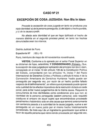 CASO N V 1
EXCEPCIÓN DE COSA JUZGADA: Non Bis In ldem
Procede la excepción de cosajuzgada en tanto se produzca una
tripleidentidad:a)de lapersona perseguida, b)del objeto uhechopunible,
y c)de la causa a pedir.
No afecta esta identidad el que se haya tipificado el hecho de
manera distinta en el segundo proceso penal, en tanto los hechos
denunciados sean los mismos.
Distrito Judicial de Puno
ExpedienteN" 03.L-10
Puno,treintiuno de mayo de mil novecientos noventinueve.
VISTOS; Conforme a lo opinado por el señor Fiscal Superior en
su dictamen de fojas, setentitrés; Y CONSIDERANDO: Primero.- Que,
la excepciónde cosajuzgada por aplicacióndel principio non bis in idem,
consagrado en el inciso 13 del artículo 139 de la Constitución Política
del Estado, concordante con los artículos 14, inciso 7 del Pacto
Internacional de Derechos Civiles y Políticos y artículo 8 inciso 4 de la
Convención Americana de Derechos Humanos "nadie puede ser
perseguido por segunda vez, por razón de un hecho punible fallado
respectode él definitivamente", se refierequeel procesadopuedeoponer
estacualidadde losefectosimperativosde la resolucióndictada en sede
penal, para evitar nuevo juzgamientos de la misma causa. Requiere la
concurrencia de tres identidades como condiciones sine qua non: a)
Identidad de la persona perseguida (eadem persona); este requisito
coadyuva al amparo de aquel sujeto que encontrándose procesado
penalmenteo habiéndofo sido en otra causa que terminó anteriormente
con sentencia pasada a la autoridad de la causa juzgada, vuelve a ser
perseguido en un nuevo juicio por el mismo hecho históricamente
considerado. Se trata aquí de un ingredien
te garantizador que actúa a
favor de aquella personaque vi455ne siendo procesada por segundavez,
 