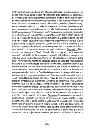 motivo por el que, sólo tiene una eficacia individual, o sea, su efecto, no
se extiende hastacomprendery beneficiaraa los coautoresy partícipes;
b) ldentidadde objeto (eademres); impide la múltiplepersecuciónpor el
mismo acontecimiento criminoso; exige que la ley nueva promoción de
la acción penal se refieraal mismo delito-hecho; es decir, que del cotejo
entre la sentenciafirme procedentey la posteriordenunciase lleguea la
conclusiónque entre los dos existe una identidaden cuanto a su realidad
históricacomo acontecimiento ofenómeno natural, según su narración;
si los hechos son los mismos, la garantía e non bis in idem impide la
doble persecuciónpena, sucesiva o simultánea; y, c) ldentidadde causa
de pedir (eademcausa Petendi);coadyuvaa laprohibiciónde quevuelva
a plantearse la acción penal en contra de una misma persona y por
idéntico hecho punible sobre los cuales pre existe una resolución firme
que se dictó precisamenteacerca del fondo delasunto. Seaundo.- De lo
actuado se tiene que a Simón Claudio Ramos Huamán, se le imputa la
comisión del delito de Terrorismo en agravio del Estado y de quien en
vida fue José Pedro Bautista Puma, en el expediente veintisiete Libro
uno-noventiochoa méritodelatestadopolicialdefojas dosy la acusación
sustancial que obra a fojas trescientos veintiocho, determinándoseque
conjuntamente con los otros encausados el día dieciocho de mayo de
milnovecientosnoventiséis,en la ComunidadCampesinade Patabamba
comprensióndeldistritodeOrurillode la provinciade Melgar,disimulando
pertenecera la organizaciónterrorista Sendero Luminoso, victimaron a
José Pedro Bautista Puma, siendo el móvil de ello una venganza por la
relación amorosa que mantenían la víctima con Herminia Paz Mamani;
además que se hacía pasar como integrante de dicha agrupación
terroristacobrando"cupos", queexistiendoacusación no se ha realizado
juicio orai, aunque anteriormente se expidió sentencia y por ejecutoria
suprema defojas cuatrocientos noventitrés, se declara nulay se manda
a ampliarpor untermino el proceso.Tercero.- Queen contradel reierido
encausado, también se sigui6 la instrucción noventisiete - cero
ochentiocha, por el delito contra la vida, cuerpo y salud en la modalidad
Homicidio en agravio quien en vida fue José Pedro Bautista Puma, en
donde se dispuso no haber mérito pa
ra pasar a juicio oral en su contra,
conformo se persuade del auto 456 procedencia a juicio oral que en el
presente obra a fojas sesen'ricuatro; por cuanto la Fiscal Superior no
 