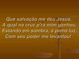 Que salvação me deu Jesus,Que salvação me deu Jesus,
A qual na cruz p’ra mim ganhou,A qual na cruz p’ra mim ganhou,
Estando em sombra, à plena luz,Estando em sombra, à plena luz,
Com seu poder me levantou!Com seu poder me levantou!   
 