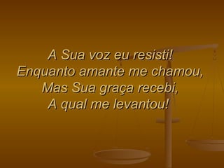 A Sua voz eu resisti!A Sua voz eu resisti!
Enquanto amante me chamou,Enquanto amante me chamou,
Mas Sua graça recebi,Mas Sua graça recebi,
A qual me levantou!A qual me levantou!
 