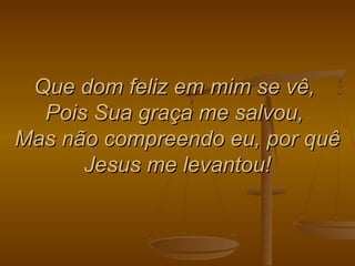 Que dom feliz em mim se vê,Que dom feliz em mim se vê,
Pois Sua graça me salvou,Pois Sua graça me salvou,
Mas não compreendo eu, por quêMas não compreendo eu, por quê
Jesus me levantou!Jesus me levantou!
 