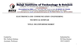 ELECTRONICS AND COMMUNICATION ENGINEERING
TECHINCAL SEMINAR
TITLE: MULTIPURPOSE ROBOT
Guided by:
Ms. Farheen Sultana
Assistant. Professor
Submitted by:
M.Vikas Kumar
19C31A0435
1
 