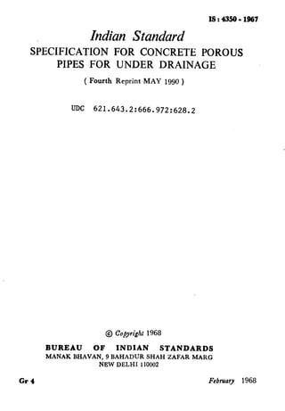 IS : 4350 - 1967
Indian Standard
SiECIFICATION FOR CONCRETE POROUS
PIPES FOR UNDER DRAINAGE
( Fourth Reprint -MAY 1990 )
UDC 621.643.2:666.972:628.2
Gr4
@ Copyright 1968
BUREAU OF INDIAN STANDARDS
MANAK BHAVAN, 9 BAHADUR SHAH ZAFAR MARG
N.EW DELHI 110002
February 1968
( Reaffirmed 1996 )
 